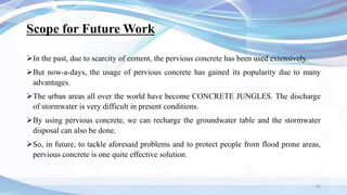 Scope for Future Work
In the past, due to scarcity of cement, the pervious concrete has been used extensively.
But now-a-days, the usage of pervious concrete has gained its popularity due to many
advantages.
The urban areas all over the world have become CONCRETE JUNGLES. The discharge
of stormwater is very difficult in present conditions.
By using pervious concrete, we can recharge the groundwater table and the stormwater
disposal can also be done.
So, in future, to tackle aforesaid problems and to protect people from flood prone areas,
pervious concrete is one quite effective solution.
32
 
