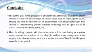Conclusion
The central goal of this project is to efficiently and effectively manage the excess
amount of water on land surfaces of various areas such as roads, sports courts,
parking lots with the excellent use of advancement in chemical technology. This
solution of implementing porous concrete technology will be quite useful in
critical situations like flood, storm, etc.
Thus, the thirsty concrete will play an important role in contributing as a worthy
answer towards the problems of everyday life, such as water management, water
logging, aqua disaster management and a notable amount of benefits in all aspects
would be hence gained.
34
 