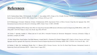 References
[1] M. Harshavarthana Balaji, M.R.Amarnaath, R.A.Kavin, S. Jaya pradeep (2015). Design of Eco Friendly Pervious Concrete. International Journal of Civil
Engineering and Technology (IJCIET), ISSN, Volume 6, Issue 2, February (2015), pp. 22-29
[2] P.C.Balamurugan, R.Avinash, S.Kalaivani, K.Saran, S.Venkateswaran (2019). Experimental Probe on Thirsty Concrete Using Recycled Aggregate May 2019,
International Journal of Innovative Research in Technology (IJIRT), Volume 5 Issue 12. ISSN: 2349-6002
[3] Mr.Dipanjan Mukherjee (2014). Manage Storm Water by Using Porous Pavement IOSR Journal of Mechanical and Civil Engineering (IOSR-JMCE). e-ISSN: 2278-
1684,p-ISSN: 2320-334X, Volume 11, Issue 4 Ver. III (Jul- Aug. 2014), PP 01-03
[4] Carmen T. Agouridis, Jonathan A. Villines and Joe D. Luck (2011). Permeable Pavement for Stormwater Management. University of Kentucky College of
Agriculture, Lexington, KY, 40564.
[5] Abrar Ahmed Khan, Sayed Sarfaraz, Syed Bilal Mansoori, Avinash Patel K L, Poornima K B, Dinesh S Magnur (2017). Study on Porous Concrete with Course
Aggregate and Fine Aggregate Mix Proportions. International Journal of Engineering Research & Technology (IJERT). ISSN: 2278-0181, Vol. 6 Issue 05, May – 2017
[6] Darshan S. Shah, Prof. Jayeshkumar Pitroda, Prof. J. J. Bhavsar (2013). Pervious Concrete: New Era For Rural Road Pavement. International Journal of
Engineering Trends and Technology (IJETT) – Volume 4 Issue 8- August 2013
35
 