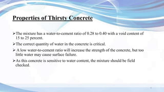 Properties of Thirsty Concrete
The mixture has a water-to-cement ratio of 0.28 to 0.40 with a void content of
15 to 25 percent.
The correct quantity of water in the concrete is critical.
 A low water-to-cement ratio will increase the strength of the concrete, but too
little water may cause surface failure.
As this concrete is sensitive to water content, the mixture should be field
checked.
4
 