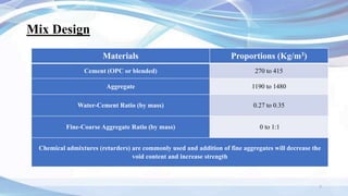 Mix Design
Materials Proportions (Kg/m3)
Cement (OPC or blended) 270 to 415
Aggregate 1190 to 1480
Water-Cement Ratio (by mass) 0.27 to 0.35
Fine-Coarse Aggregate Ratio (by mass) 0 to 1:1
Chemical admixtures (retarders) are commonly used and addition of fine aggregates will decrease the
void content and increase strength
7
 