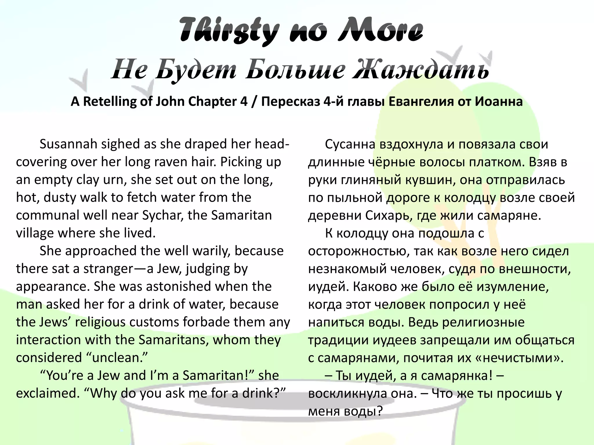 A Retelling of John Chapter 4 / Пересказ 4-й главы Евангелия от Иоанна

     Susannah sighed as she draped her head-       Сусанна вздохнула и повязала свои
covering over her long raven hair. Picking up   длинные чёрные волосы платком. Взяв в
an empty clay urn, she set out on the long,     руки глиняный кувшин, она отправилась
hot, dusty walk to fetch water from the         по пыльной дороге к колодцу возле своей
communal well near Sychar, the Samaritan        деревни Сихарь, где жили самаряне.
village where she lived.                           К колодцу она подошла с
     She approached the well warily, because    осторожностью, так как возле него сидел
there sat a stranger—a Jew, judging by          незнакомый человек, судя по внешности,
appearance. She was astonished when the         иудей. Каково же было её изумление,
man asked her for a drink of water, because     когда этот человек попросил у неё
the Jews’ religious customs forbade them any    напиться воды. Ведь религиозные
interaction with the Samaritans, whom they      традиции иудеев запрещали им общаться
considered “unclean.”                           с самарянами, почитая их «нечистыми».
     “You’re a Jew and I’m a Samaritan!” she       – Ты иудей, а я самарянка! –
exclaimed. “Why do you ask me for a drink?”     воскликнула она. – Что же ты просишь у
                                                меня воды?
 