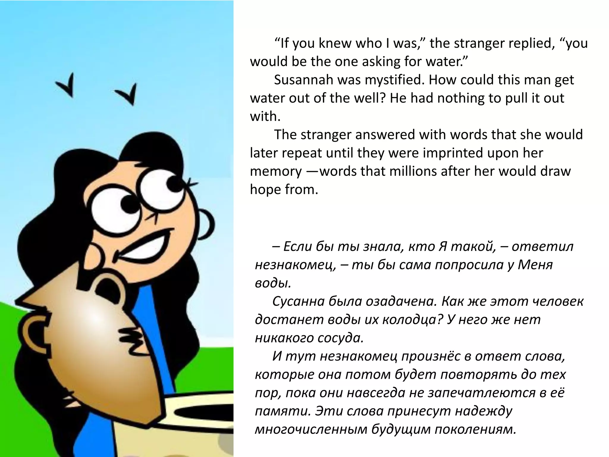 “If you knew who I was,” the stranger replied, “you
would be the one asking for water.”
    Susannah was mystified. How could this man get
water out of the well? He had nothing to pull it out
with.
    The stranger answered with words that she would
later repeat until they were imprinted upon her
memory —words that millions after her would draw
hope from.


  – Если бы ты знала, кто Я такой, – ответил
незнакомец, – ты бы сама попросила у Меня
воды.
  Сусанна была озадачена. Как же этот человек
достанет воды их колодца? У него же нет
никакого сосуда.
  И тут незнакомец произнёс в ответ слова,
которые она потом будет повторять до тех
пор, пока они навсегда не запечатлеются в её
памяти. Эти слова принесут надежду
многочисленным будущим поколениям.
 