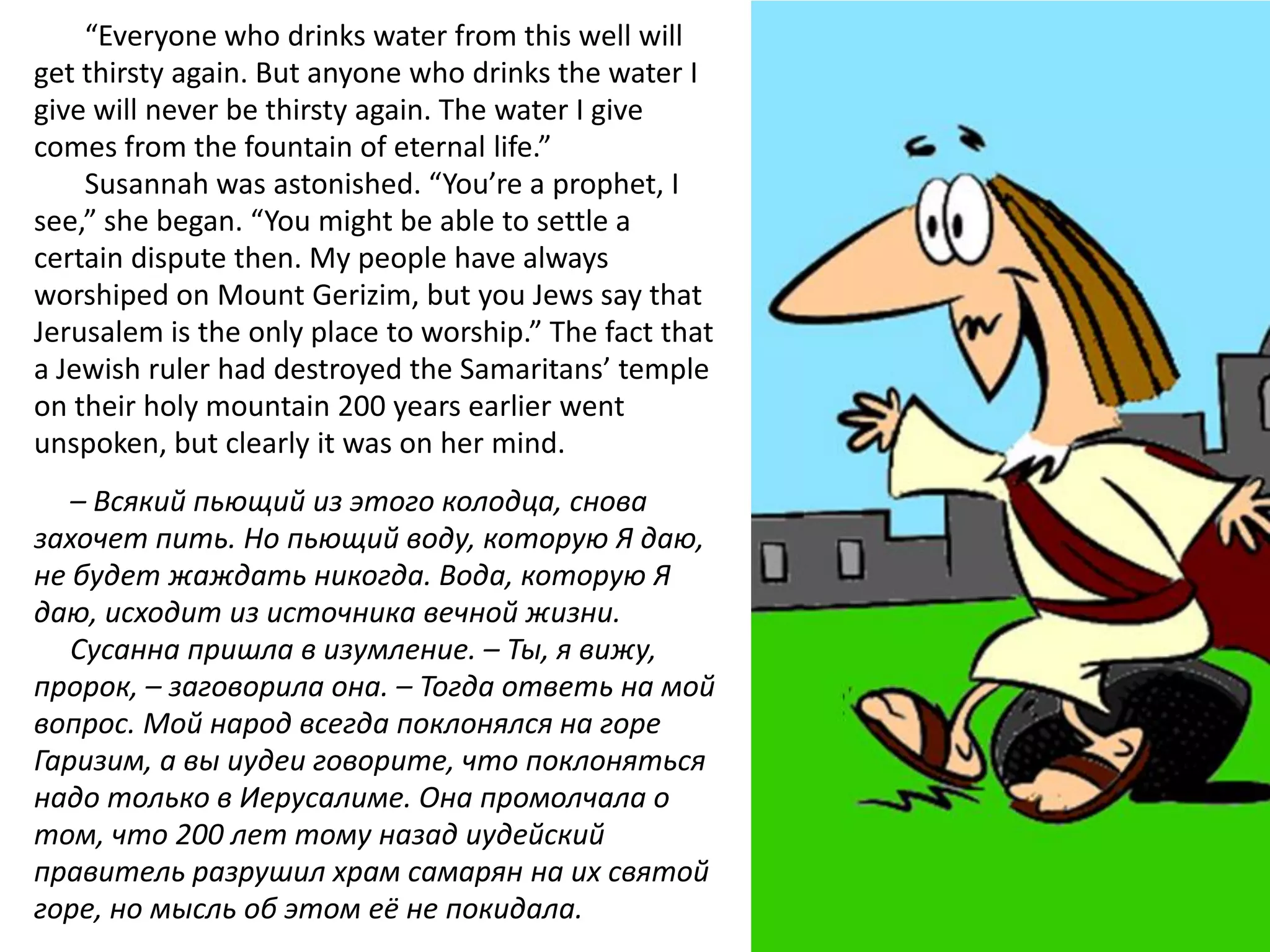 “Everyone who drinks water from this well will
get thirsty again. But anyone who drinks the water I
give will never be thirsty again. The water I give
comes from the fountain of eternal life.”
    Susannah was astonished. “You’re a prophet, I
see,” she began. “You might be able to settle a
certain dispute then. My people have always
worshiped on Mount Gerizim, but you Jews say that
Jerusalem is the only place to worship.” The fact that
a Jewish ruler had destroyed the Samaritans’ temple
on their holy mountain 200 years earlier went
unspoken, but clearly it was on her mind.
   – Всякий пьющий из этого колодца, снова
захочет пить. Но пьющий воду, которую Я даю,
не будет жаждать никогда. Вода, которую Я
даю, исходит из источника вечной жизни.
   Сусанна пришла в изумление. – Ты, я вижу,
пророк, – заговорила она. – Тогда ответь на мой
вопрос. Мой народ всегда поклонялся на горе
Гаризим, а вы иудеи говорите, что поклоняться
надо только в Иерусалиме. Она промолчала о
том, что 200 лет тому назад иудейский
правитель разрушил храм самарян на их святой
горе, но мысль об этом её не покидала.
 