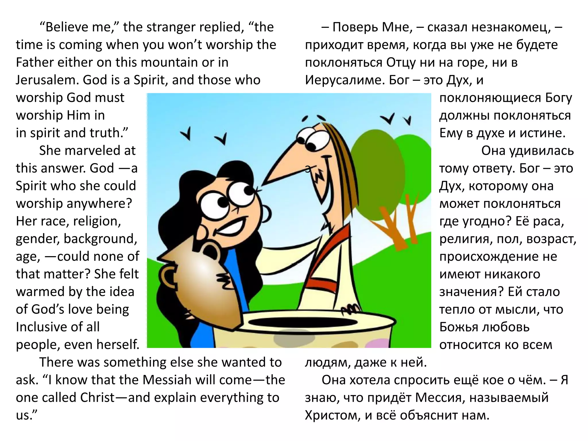 “Believe me,” the stranger replied, “the     – Поверь Мне, – сказал незнакомец, –
time is coming when you won’t worship the       приходит время, когда вы уже не будете
Father either on this mountain or in            поклоняться Отцу ни на горе, ни в
Jerusalem. God is a Spirit, and those who       Иерусалиме. Бог – это Дух, и
worship God must                                                    поклоняющиеся Богу
worship Him in                                                      должны поклоняться
in spirit and truth.”                                               Ему в духе и истине.
     She marveled at                                                        Она удивилась
this answer. God —a                             э                   тому ответу. Бог – это
Spirit who she could                                                Дух, которому она
worship anywhere?                                                   может поклоняться
Her race, religion,                                                 где угодно? Её раса,
gender, background,                                                 религия, пол, возраст,
age, —could none of                                                 происхождение не
that matter? She felt                                               имеют никакого
warmed by the idea                                                  значения? Ей стало
of God’s love being                                                 тепло от мысли, что
Inclusive of all                                                    Божья любовь
people, even herself.                                               относится ко всем
     There was something else she wanted to     людям, даже к ней.
ask. “I know that the Messiah will come—the       Она хотела спросить ещё кое о чём. – Я
one called Christ—and explain everything to     знаю, что придёт Мессия, называемый
us.”                                            Христом, и всё объяснит нам.
 