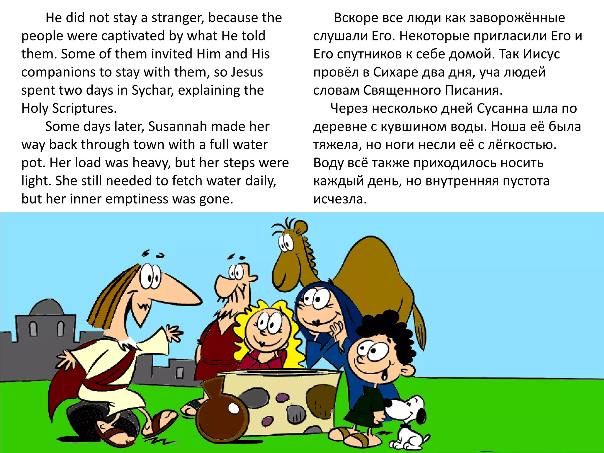 He did not stay a stranger, because the        Вскоре все люди как заворожённые
people were captivated by what He told          слушали Его. Некоторые пригласили Его и
them. Some of them invited Him and His          Его спутников к себе домой. Так Иисус
companions to stay with them, so Jesus          провёл в Сихаре два дня, уча людей
spent two days in Sychar, explaining the        словам Священного Писания.
Holy Scriptures.                                   Через несколько дней Сусанна шла по
    Some days later, Susannah made her          деревне с кувшином воды. Ноша её была
way back through town with a full water         тяжела, но ноги несли её с лёгкостью.
pot. Her load was heavy, but her steps were     Воду всё также приходилось носить
light. She still needed to fetch water daily,   каждый день, но внутренняя пустота
but her inner emptiness was gone.               исчезла.
 