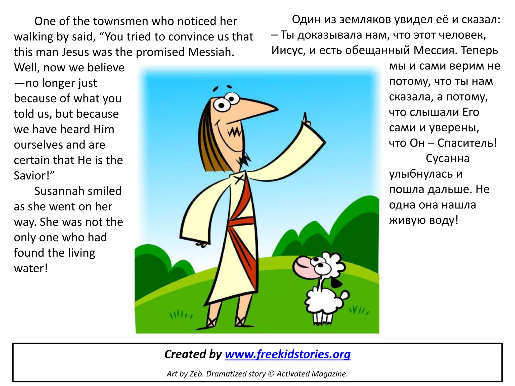 One of the townsmen who noticed her                     Один из земляков увидел её и сказал:
walking by said, “You tried to convince us that          – Ты доказывала нам, что этот человек,
this man Jesus was the promised Messiah.                 Иисус, и есть обещанный Мессия. Теперь
Well, now we believe                                                         мы и сами верим не
—no longer just                                                              потому, что ты нам
because of what you                                                          сказала, а потому,
told us, but because                                                         что слышали Его
we have heard Him                                                            сами и уверены,
ourselves and are                                                            что Он – Спаситель!
certain that He is the                                                              Сусанна
Savior!”                                                                     улыбнулась и
     Susannah smiled                                                         пошла дальше. Не
as she went on her                                                           одна она нашла
way. She was not the                                                         живую воду!
only one who had
found the living
water!




                             Created by www.freekidstories.org
                             Art by Zeb. Dramatized story © Activated Magazine.
 