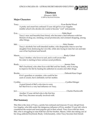LÍNGUA INGLESA III – LETRAS/SECRETARIADO EXECUTIVO


                                      Thirteen
                                     (Drama) ( 2003)
                                 © 2004 by Raymond Weschler
Major Characters

Tracy………………………………………………………….…Evan Rachel Wood
     A pretty and smart but confused 13 year old girl in a Los Angeles
     middle school who decides she wants to become “cool” and popular.

Evie……………………………………………………………….Nikki Reed
     Tracy’s new and beautiful best friend, who becomes a bad influence with her
     lifestyle of drug use, smoking, sexual promiscuity and constant shopping, among
     other things.

Mel…………………………………………………………………Holy Hunter
    Tracy’s alcoholic but well-intended mother, who desperately tries to save her
    daughter from destroying her own life, while also trying to raise her son and take
    care of her boyfriend and herself.

Mason……………………………………………………………….Brady Cobert
     Tracy’s brother, who loves to surf, and is well aware that
     his sister is starting to have serious social problems.

Brady…………………………………………………………………Jeremy Sisto
     Mel’s boyfriend, who often lives with Mel and her family, who is trying
     to improve his life by beating his addiction to cocaine and other drugs.

Brooke………………………………………………………………..Deborah Kara Unger
      Evie’s guardian or caretaker, who could be her
      aunt or cousin, but is definitely not her mother.

Cynthia………………………………………………………………..Cynthia Ettinger
      A good friend of Mel’s who tries to warn
      her that Evie is a very bad influence on Tracy.

Javi………………………………………………………………………Charles Duckworth
     Another 13 year old kid who is the first boy
     that Tracy becomes sexually involved with.

Plot Summary

This film is the story of Tracy, a pretty but confused and insecure 13 year old girl from
Los Angeles, who falls under the dangerous influence of Evie, another 13 year old, who is
considered the sexiest and most popular girl in their school. Tracy lives with her mom,
Mel, who is struggling to raise both her and her brother, Mason, while also taking care of
her drug addicted boyfriend, Brady. Unfortunately, when Tracy becomes best friends
 