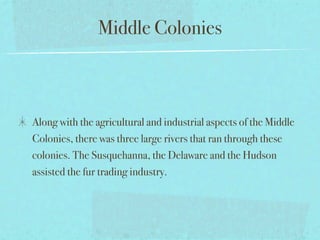 Middle Colonies



Along with the agricultural and industrial aspects of the Middle
Colonies, there was three large rivers that ran through these
colonies. The Susquehanna, the Delaware and the Hudson
assisted the fur trading industry.
 