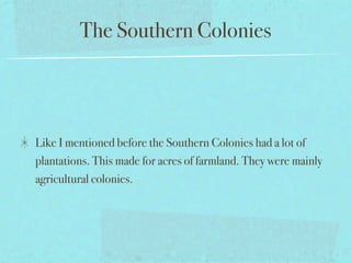 The Southern Colonies



Like I mentioned before the Southern Colonies had a lot of
plantations. This made for acres of farmland. They were mainly
agricultural colonies.
 