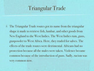Triangular Trade

The Triangular Trade routes got its name from the triangular
shape it made to retrieve fish, lumbar, and other goods from
New England to the West Indies. The West Indies rum, guns,
gunpowder to West Africa. Here, they traded for salves. The
effects of the trade routes were detrimental. Africans had no
protection because all the males were taken. Violence became
common because of the introduction of guns. Sadly, racism was
very common now.
 