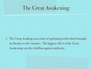 The Great Awakening




The Great Awaking was a time of spiritual growth which brought
an identity to the colonies. The biggest effect of the Great
Awakening was the rebellion against authority.
 