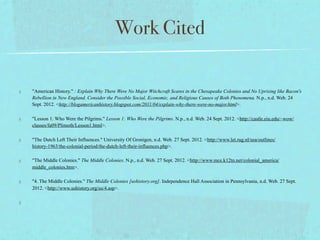 Work Cited

"American History." : Explain Why There Were No Major Witchcraft Scares in the Chesapeake Colonies and No Uprising like Bacon's
Rebellion in New England. Consider the Possible Social, Economic, and Religious Causes of Both Phenomena. N.p., n.d. Web. 24
Sept. 2012. <http://blogamericanhistory.blogspot.com/2011/04/explain-why-there-were-no-major.html>.

"Lesson 1: Who Were the Pilgrims." Lesson 1: Who Were the Pilgrims. N.p., n.d. Web. 24 Sept. 2012. <http://castle.eiu.edu/~wow/
classes/fa09/Plimoth/Lesson1.html>.

"The Dutch Left Their Influences." University Of Gronigen, n.d. Web. 27 Sept. 2012. <http://www.let.rug.nl/usa/outlines/
history-1963/the-colonial-period/the-dutch-left-their-influences.php>.

"The Middle Colonies." The Middle Colonies. N.p., n.d. Web. 27 Sept. 2012. <http://www.mce.k12tn.net/colonial_america/
middle_colonies.htm>.

"4. The Middle Colonies." The Middle Colonies [ushistory.org]. Independence Hall Association in Pennsylvania, n.d. Web. 27 Sept.
2012. <http://www.ushistory.org/us/4.asp>.
 