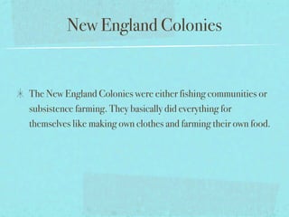New England Colonies


The New England Colonies were either fishing communities or
subsistence farming. They basically did everything for
themselves like making own clothes and farming their own food.
 