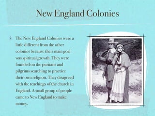 New England Colonies

The New England Colonies were a
little different from the other
colonies because their main goal
was spiritual growth. They were
founded on the puritans and
pilgrims searching to practice
their own religion. They disagreed
with the teachings of the church in
England. A small group of people
came to New England to make
money.
 