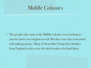 Middle Colonies



The people who came to the Middle colonies were looking to
practice their own religion as well. But they were also concerned
with making money. Many of them didn’t bring their families
from England so they were the ideal workers for hard labor.
 