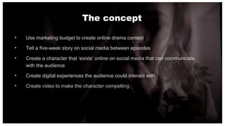 The concept
• Use marketing budget to create online drama content
• Tell a five-week story on social media between episode...