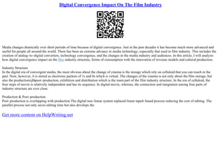 Digital Convergence Impact On The Film Industry
Media changes drastically over short periods of time because of digital convergence. Just in the past decades it has become much more advanced and
useful for people all around the world. There has been an extreme advance in media technology, especially that used in film industry. This includes the
creation of analog–to–digital converters, technology convergence, and the changes in the media industry and audiences. In this article, I will analysis
how digital convergence impact on the film industry structure, forms of consumption with the innovation of revenue models and cultural production.
Industry Structure
In the digital era of convergent media, the most obvious about the change of cinema is the storage which rely on celluloid that you can touch in the
past. Now, however, it is stored as electronic packets of 1s and 0s which is virtual. The changes of the cinema is not only about the film storage, but
also the productionпјЊpost–production, exhibition and distribution which is the main part of the film industry structure. In the era of celluloid, the
four steps of movie is relatively independent and has its sequence. In digital movie, whereas, the connection and integration among four parts of
industry structure are ever close.
Production & Post–production
Post–production is overlapping with production.The digital non–linear system replaced linear taped–based process reducing the cost of editing. The
parallel process not only saves editing time but also develops the
Get more content on HelpWriting.net
 