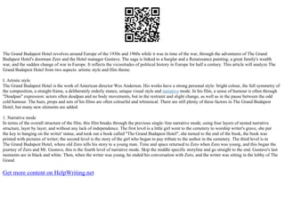 The Grand Budapest Hotel revolves around Europe of the 1930s and 1960s while it was in time of the war, through the adventures of The Grand
Budapest Hotel's doorman Zero and the Hotel manager Gustave. The saga is linked to a burglar and a Renaissance painting, a great family's wealth
war, and the sudden change of war in Europe. It reflects the vicissitudes of political history in Europe for half a century. This article will analyze The
Grand Budapest Hotel from two aspects: artistic style and film theme.
I. Artistic style
The Grand Budapest Hotel is the work of American director Wes Anderson. His works have a strong personal style: bright colour, the full symmetry of
the composition, a straight frame, a deliberately orderly stance, unique visual style and narrative mode. In his film, a sense of humour is often through
"Deadpan" expression: actors often deadpan and no body movements, but in the restraint and slight change, as well as in the pause between the odd
cold humour. The hues, props and sets of his films are often colourful and whimsical. There are still plenty of these factors in The Grand Budapest
Hotel, but many new elements are added.
1. Narrative mode
In terms of the overall structure of the film, this film breaks through the previous single–line narrative mode, using four layers of nested narrative
structure, layer by layer, and without any lack of independence. The first level is a little girl went to the cemetery to worship writer's grave, she put
the key to hanging on the writer' statue, and took out a book called "The Grand Budapest Hotel", she turned to the end of the book, the book was
printed with pictures of writer; the second level is the story of the girl who began to pay tribute to the author in the cemetery. The third level is in
The Grand Budapest Hotel, where old Zero tells his story to a young man. Time and space returned to Zero when Zero was young, and this began the
journey of Zero and Mr. Gustave, this is the fourth level of narrative mode. Skip the middle specific storyline and go straight to the end. Gustave's last
moments are in black and white. Then, when the writer was young, he ended his conversation with Zero, and the writer was sitting in the lobby of The
Grand
Get more content on HelpWriting.net
 