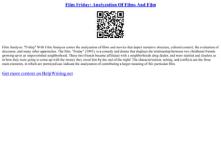 Film Friday: Analyzation Of Films And Film
Film Analysis: "Friday" With Film Analysis comes the analyzation of films and movies that depict narrative structure, cultural context, the evaluation of
discourse, and many other approaches. The film, "Friday" (1995), is a comedy and drama that displays the relationship between two childhood friends
growing up in an impoverished neighborhood. These two friends became affiliated with a neighborhoods drug dealer, and were startled and clueless as
to how they were going to come up with the money they owed him by the end of the night! The characterization, setting, and conflicts are the three
main elements, in which are portrayed can indicate the analyzation of contributing a larger meaning of this particular film.
Get more content on HelpWriting.net
 