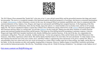 The 2015 Disney–Pixar animated film "Inside Out" is the story of an 11–year–old girl named Riley and the personified emotions that shape and control
her personality. The movie is a wonderful example of the functional analysis theoretical perspective of sociology, also known as structural functionalism
or, simply,functionalism, in that it illustrates a society (in this case, the young girl Riley) can maintain equilibrium only when its component parts (the
emotions/characters of Joy, Sadness, Fear, Disgust, and Anger) are each present and fulfilling their assigned functions. At the beginning of the film,
Riley and her parents live in Minnesota, where she has friends, enjoys her school, is a valued member of an ice hockey team, and has an all–around
happy life. The movie's introduction depicts a typical day of Riley's life in Minnesota, during which all five of the emotion characters properly fulfill
their functions and leave Riley in a normal state. Joy provides happiness for the young girl. Sadness provides Riley moments of comfort from her
parents and emotional bonding between Riley and her parents. Fear keeps her from hurting herself by prompting a cautionary response. Likewise,
Disgust and Anger fulfill their intended, beneficial roles, thereby fulfilling their manifest functions. At the end of the day, Joy congratulates her
counterparts, telling them, "Nice job, everybody. Another perfect day." As the story progresses, Riley and her family move from Minnesota to San
Francisco, where Riley experiences culture shock. She and her family find their home to be more than a bit worn and dismal. To make matters worse,
their furniture has become lost in the cross–country move, and Riley's father is experiencing stress and anxiety in his job at a startup firm. Riley is
uncomfortable at her new school and in her new social environment as a whole. Riley's mother urges her to keep smiling, stay happy, and be there for
her father. At first the emotions are able work together, keeping Riley in harmony. However, Sadness begins to cloud Riley's memories and feelings
and override her balanced personality. She tells Joy, "Something's wrong with me. I think I'm having a breakdown." Joy attempts to take Sadness out of
Get more content on HelpWriting.net
 