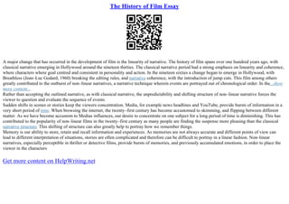 The History of Film Essay
A major change that has occurred in the development of film is the linearity of narrative. The history of film spans over one hundred years ago, with
classical narrative emerging in Hollywood around the nineteen thirties. The classical narrative period had a strong emphasis on linearity and coherence,
where characters where goal centred and consistent in personality and action. In the nineteen sixties a change began to emerge in Hollywood, with
Breathless (Jean–Luc Godard, 1960) breaking the editing rules, and narrative coherence, with the introduction of jump cuts. This film among others
greatly contributed to the outburst of non–linear narratives, a narrative technique wherein events are portrayed out of chronological order. In the...show
more content...
Rather than accepting the outlined narrative, as with classical narrative, the unpredictability and shifting structure of non–linear narrative forces the
viewer to question and evaluate the sequence of events.
Sudden shifts in scenes or stories keep the viewers concentration. Media, for example news headlines and YouTube, provide bursts of information in a
very short period of time. When browsing the internet, the twenty–first century has become accustomed to skimming, and flipping between different
matter. As we have become accustom to Medias influences, our desire to concentrate on one subject for a long period of time is diminishing. This has
contributed to the popularity of non–linear films in the twenty–first century as many people are finding the suspense more pleasing than the classical
narrative structure. This shifting of structure can also greatly help to portray how we remember things.
Memory is our ability to store, retain and recall information and experiences. As memories are not always accurate and different points of view can
lead to different interpretation of situations, stories are often complicated and therefore can be difficult to portray in a linear fashion. Non–linear
narratives, especially perceptible in thriller or detective films, provide bursts of memories, and previously accumulated emotions, in order to place the
viewer in the characters
Get more content on HelpWriting.net
 