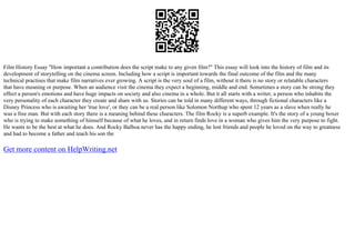 Film History Essay "How important a contribution does the script make to any given film?" This essay will look into the history of film and its
development of storytelling on the cinema screen. Including how a script is important towards the final outcome of the film and the many
technical practises that make film narratives ever growing. A script is the very soul of a film, without it there is no story or relatable characters
that have meaning or purpose. When an audience visit the cinema they expect a beginning, middle and end. Sometimes a story can be strong they
effect a person's emotions and have huge impacts on society and also cinema in a whole. But it all starts with a writer, a person who inhabits the
very personality of each character they create and share with us. Stories can be told in many different ways, through fictional characters like a
Disney Princess who is awaiting her 'true love', or they can be a real person like Solomon Northup who spent 12 years as a slave when really he
was a free man. But with each story there is a meaning behind these characters. The film Rocky is a superb example. It's the story of a young boxer
who is trying to make something of himself because of what he loves, and in return finds love in a woman who gives him the very purpose to fight.
He wants to be the best at what he does. And Rocky Balboa never has the happy ending, he lost friends and people he loved on the way to greatness
and had to become a father and teach his son the
Get more content on HelpWriting.net
 