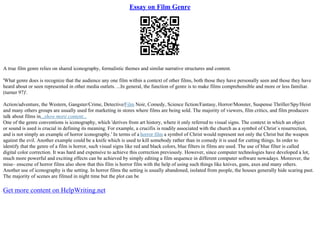 Essay on Film Genre
A true film genre relies on shared iconography, formalistic themes and similar narrative structures and content.
'What genre does is recognize that the audience any one film within a context of other films, both those they have personally seen and those they have
heard about or seen represented in other media outlets. ...In general, the function of genre is to make films comprehensible and more or less familiar.
(turner 97)'.
Action/adventure, the Western, Gangster/Crime, Detective/Film Noir, Comedy, Science fiction/Fantasy, Horror/Monster, Suspense Thriller/Spy/Heist
and many others groups are usually used for marketing in stores where films are being sold. The majority of viewers, film critics, and film producers
talk about films in...show more content...
One of the genre conventions is iconography, which 'derives from art history, where it only referred to visual signs. The context in which an object
or sound is used is crucial in defining its meaning. For example, a crucifix is readily associated with the church as a symbol of Christ`s resurrection,
and is not simply an example of horror iconography.' In terms of a horror film a symbol of Christ would represent not only the Christ but the weapon
against the evil. Another example could be a knife which is used to kill somebody rather than in comedy it is used for cutting things. In order to
identify that the genre of a film is horror, such visual signs like red and black colors, blue filters in films are used. The use of blue filter is called
digital color correction. It was hard and expensive to achieve this correction previously. However, since computer technologies have developed a lot,
much more powerful and exciting effects can be achieved by simply editing a film sequence in different computer software nowadays. Moreover, the
mise– enscene of horror films also show that this film is horror film with the help of using such things like knives, guns, axes and many others.
Another use of iconography is the setting. In horror films the setting is usually abandoned, isolated from people, the houses generally hide scaring past.
The majority of scenes are filmed in night time but the plot can be
Get more content on HelpWriting.net
 