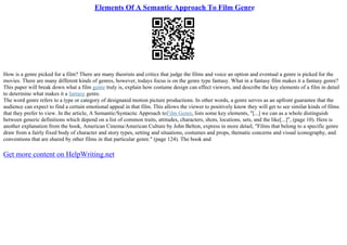 Elements Of A Semantic Approach To Film Genre
How is a genre picked for a film? There are many theorists and critics that judge the films and voice an option and eventual a genre is picked for the
movies. There are many different kinds of genres, however, todays focus is on the genre type fantasy. What in a fantasy film makes it a fantasy genre?
This paper will break down what a film genre truly is, explain how costume design can effect viewers, and describe the key elements of a film in detail
to determine what makes it a fantasy genre.
The word genre refers to a type or category of designated motion picture productions. In other words, a genre serves as an upfront guarantee that the
audience can expect to find a certain emotional appeal in that film. This allows the viewer to positively know they will get to see similar kinds of films
that they prefer to view. In the article, A Semantic/Syntactic Approach toFilm Genre, lists some key elements, "[...] we can as a whole distinguish
between generic definitions which depend on a list of common traits, attitudes, characters, shots, locations, sets, and the like[...]", (page 10). Here is
another explanation from the book, American Cinema/American Culture by John Belton, express in more detail, "Films that belong to a specific genre
draw from a fairly fixed body of character and story types, setting and situations, costumes and props, thematic concerns and visual iconography, and
conventions that are shared by other films in that particular genre." (page 124). The book and
Get more content on HelpWriting.net
 