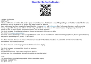 Thesis On Film And Architecture
Film and Architecture
ABSTRACT:
Film and architecture are similar. Both involve space, movement and time. Architecture is one of the great hinges on which the world of the film turns.
Architecture and film are works of art, but they also inspire creative art practices.
Space and time can be related to each other beautifully when it comes to Film and Architecture. They both engage the viewer, one by projecting
moving images while the viewer is still, the other by being still while the viewer moves. Both architecture and film play an important role in
influencing how we physically and imaginatively interact with the world around us.
This thesis intends to investigate the interplay of film and architecture by following two paths.
The first involves...show more content...
It is mostly used as a backdrop or a prop to support the main action. The use of architecture in film is a spatial perception of physical space either using
real space or designed spaces (Film set). INTENTIONS:
This thesis intends to showcase the process and techniques through which a film is created and the potential to provide theories that can be
reincorporated into architectural design.
This thesis intends to establish a program for both film creation and display.
This thesis intends to investigate films through the questions,
What is filmed?
How the medium of film achieved the manipulation of space?
How can these film techniques can be reincorporated into architectural design?
SITE:
This project intends to deal with the proposal of film creation and display
GOALS & OBJECTIVES:
This thesis aims to
 