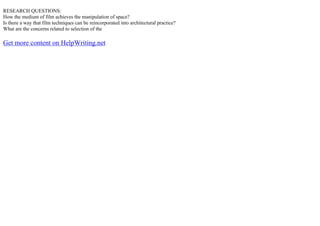 RESEARCH QUESTIONS:
How the medium of film achieves the manipulation of space?
Is there a way that film techniques can be reincorporated into architectural practice?
What are the concerns related to selection of the
Get more content on HelpWriting.net
 