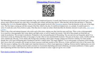 Filmmaking Process Essay
The filmmaking process is an extremely important, long, and complicated process. It usually takes between several months and several years. A film
always starts with an original story idea, then a screenplay gets written, and then they shoot it. After that they edit the film and direct it. Then they
distribute the film to its intended audience. There are also many people involved in the filmmaking process, from the directors to the cast, to the stage
crew. The first step is coming up with the concept of the film, which is the idea. It could be an original story, or a remake. It could be part of a
series. It could also come from a book or a play. Then they have to make an outline which describes the dramatic structure in each scene,...show more
content...
There is also a hair and makeup designer, who styles each of the actors, making sure they look the same each time. There is also a choreagorapher.
As is usual for a choreagorapher they create dances and fight scenes, as well as regular movements. After all of these people are hired they are
ready for production. The next part is production. Production is the most grueling part of filmmaking. The cast and crew can frequently spend 12 or
more hours on the set, filming only three or four pages of script, often in very uncomfortable locations. This goes on for days, weeks, months with the
same schedule day after day, review dailies (the footage shot yesterday), shoot today's footage, prepare for tomorrow's filming. For many people
though, this is the most exhilarating part of production and this is indeed where "the magic happens." Yet to some people it sometimes seems strange
that a movie that will eventually only occupy two hours onscreen could take months to film. However, it does, and here's just a few of the reason why.
The first reason is lighting. One of the single most important elements to a film's visual appearance is lighting. However perfect lighting does not exist
and takes time to create. Lighting must be made consistent (or inconsistent depending) and mood–enhancing, yet remain unobtrusive. It takes a great
deal of planning and then man–hours by electricians and their assistants to create a light set–up for even a small
Get more content on HelpWriting.net
 