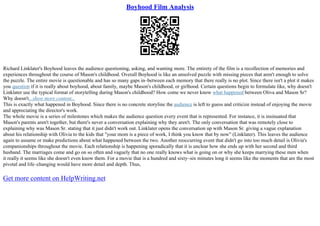 Boyhood Film Analysis
Richard Linklater's Boyhood leaves the audience questioning, asking, and wanting more. The entirety of the film is a recollection of memories and
experiences throughout the course of Mason's childhood. Overall Boyhood is like an unsolved puzzle with missing pieces that aren't enough to solve
the puzzle. The entire movie is questionable and has so many gaps in–between each memory that there really is no plot. Since there isn't a plot it makes
you question if it is really about boyhood, about family, maybe Mason's childhood, or girlhood. Certain questions begin to formulate like, why doesn't
Linklater use the typical format of storytelling during Mason's childhood? How come we never know what happened between Oliva and Mason Sr?
Why doesn't...show more content...
This is exactly what happened in Boyhood. Since there is no concrete storyline the audience is left to guess and criticize instead of enjoying the movie
and appreciating the director's work.
The whole movie is a series of milestones which makes the audience question every event that is represented. For instance, it is insinuated that
Mason's parents aren't together, but there's never a conversation explaining why they aren't. The only conversation that was remotely close to
explaining why was Mason Sr. stating that it just didn't work out. Linklater opens the conversation up with Mason Sr. giving a vague explanation
about his relationship with Olivia to the kids that "your mom is a piece of work, I think you know that by now" (Linklater). This leaves the audience
again to assume or make predictions about what happened between the two. Another reoccurring event that didn't go into too much detail is Olivia's
companionships throughout the movie. Each relationship is happening sporadically that it is unclear how she ends up with her second and third
husband. The marriages come and go on so often and vaguely that no one really knows what is going on or why she keeps marrying these men when
it really it seems like she doesn't even know them. For a movie that is a hundred and sixty–six minutes long it seems like the moments that are the most
pivotal and life–changing would have more detail and depth. Thus,
Get more content on HelpWriting.net
 