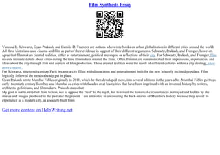 Film Synthesis Essay
Vanessa R. Schwartz, Gyan Prakash, and Camilo D. Trumper are authors who wrote books on urban globalization in different cities around the world.
All three historians used cinema and film as part of their evidence in support of their different arguments. Schwartz, Prakash, and Trumper, however,
agree that filmmakers created realities, either as entertainment, political messages, or reflections of their city. For Schwartz, Prakash, and Trumper,film
reveals intimate details about cities during the time filmmakers created the films. Often filmmakers communicated their impressions, experiences, and
ideas about the city through film and aspects of film production. These created realities were the result of different cultures within a city dealing...show
more content...
For Schwartz, nineteenth century Paris became a city filled with distractions and entertainment built for the new leisurely inclined populace. Film
logically followed the trends already put in place.
Gyan Prakash wrote Mumbai Fables originally in 2011, which he then developed more, into several editions in the years after. Mumbai Fables portrays
early–twentieth century Bombay and Mumbai as cities with facades or at least cities that have been imprinted with an invented history by writers,
architects, politicians, and filmmakers. Prakash states that
My goal is not to strip fact from fiction, not to oppose the "real" to the myth, but to reveal the historical circumstances portrayed and hidden by the
stories and images produced in the past and the present. I am interested in uncovering the back–stories of Mumbai's history because they reveal its
experience as a modern city, as a society built from
Get more content on HelpWriting.net
 