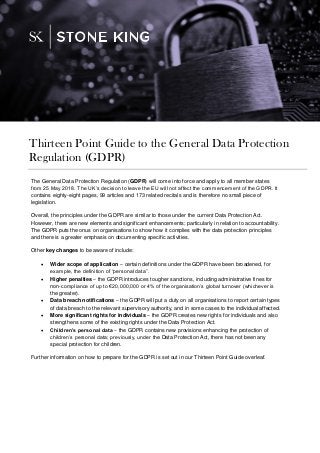 The General Data Protection Regulation (GDPR) will come into force and apply to all member states
from 25 May 2018. The UK’s decision to leave the EU will not affect the commencement of the GDPR. It
contains eighty-eight pages, 99 articles and 173 related recitals and is therefore no small piece of
legislation.
Overall, the principles under the GDPR are similar to those under the current Data Protection Act.
However, there are new elements and significant enhancements; particularly in relation to accountability.
The GDPR puts the onus on organisations to show how it complies with the data protection principles
and there is a greater emphasis on documenting specific activities.
Other key changes to be aware of include:
 Wider scope of application – certain definitions under the GDPR have been broadened, for
example, the definition of “personal data”.
 Higher penalties – the GDPR introduces tougher sanctions, including administrative fines for
non-compliance of up to €20,000,000 or 4% of the organisation’s global turnover (whichever is
the greater).
 Data breach notifications – the GDPR will put a duty on all organisations to report certain types
of data breach to the relevant supervisory authority, and in some cases to the individual affected.
 More significant rights for individuals – the GDPR creates new rights for individuals and also
strengthens some of the existing rights under the Data Protection Act.
 Children’s personal data – the GDPR contains new provisions enhancing the protection of
children’s personal data; previously, under the Data Protection Act, there has not been any
special protection for children.
Further information on how to prepare for the GDPR is set out in our Thirteen Point Guide overleaf.
Thirteen Point Guide to the General Data Protection
Regulation (GDPR)
 