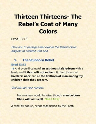 Thirteen Thirteens- The
Rebel’s Coat of Many
Colors
Exod 13:13
Here are 13 passages that expose the Rebel’s clever
disguise to contend with God.
1. The Stubborn Rebel
Exod 13:13
13 And every firstling of an ass thou shalt redeem with a
lamb; and if thou wilt not redeem it, then thou shalt
break his neck: and all the firstborn of man among thy
children shalt thou redeem.
God has got your number.
For vain man would be wise, though man be born
like a wild ass's colt. (Job 11:12)
A rebel by nature, needs redemption by the Lamb.
 