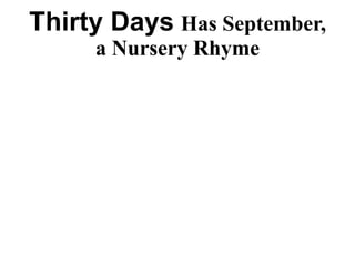 Thirty Days Has September,
a Nursery Rhyme
Thirty days has September,
April, June and November
All the rest have 31
Except February alone
But on leap year, that’s the time
When February’s days are 29.
 