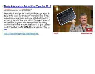 Thirty Innovative Recruiting Tips for 2012
BY DAVID SPARK | OCT 27, 2011 | POSTED IN RESOURCES.DICE.COM
TAGS: RECRUITING, SOCIAL MEDIA, SOCIAL NETWORKING   RIS11

Recruiting is a tough job. It’s especially tough if you’re
doing it the same old tired way. There are tons of new
technologies, new ideas and new attitudes to finding
and hiring the absolute best talent. We asked some of
the best and brightest recruiters (at ERE Recruiting
Innovation Summit; #RIS11 and online) to give us their
most innovative tips for 2012. Here’s what they had to
say:

Plus, see Summit photos and video here.
 
