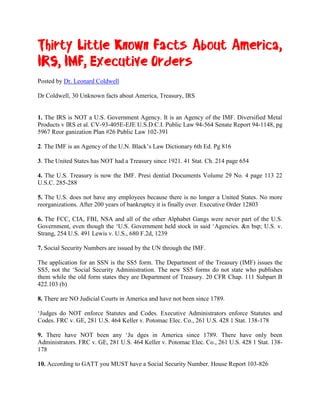 Thirty Little Known Facts About America,
IRS, IMF, Executive Orders
Posted by Dr. Leonard Coldwell

Dr Coldwell, 30 Unknown facts about America, Treasury, IRS


1. The IRS is NOT a U.S. Government Agency. It is an Agency of the IMF. Diversified Metal
Products v IRS et al. CV-93-405E-EJE U.S.D.C.I. Public Law 94-564 Senate Report 94-1148, pg
5967 Reor ganization Plan #26 Public Law 102-391

2. The IMF is an Agency of the U.N. Black’s Law Dictionary 6th Ed. Pg 816

3. The United States has NOT had a Treasury since 1921. 41 Stat. Ch. 214 page 654

4. The U.S. Treasury is now the IMF. Presi dential Documents Volume 29 No. 4 page 113 22
U.S.C. 285-288

5. The U.S. does not have any employees because there is no longer a United States. No more
reorganizations. After 200 years of bankruptcy it is finally over. Executive Order 12803

6. The FCC, CIA, FBI, NSA and all of the other Alphabet Gangs were never part of the U.S.
Government, even though the ‘U.S. Government held stock in said ‘Agencies. &n bsp; U.S. v.
Strang, 254 U.S. 491 Lewis v. U.S., 680 F.2d, 1239

7. Social Security Numbers are issued by the UN through the IMF.

The application for an SSN is the SS5 form. The Department of the Treasury (IMF) issues the
SS5, not the ‘Social Security Administration. The new SS5 forms do not state who publishes
them while the old form states they are Department of Treasury. 20 CFR Chap. 111 Subpart B
422.103 (b)

8. There are NO Judicial Courts in America and have not been since 1789.

‘Judges do NOT enforce Statutes and Codes. Executive Administrators enforce Statutes and
Codes. FRC v. GE, 281 U.S. 464 Keller v. Potomac Elec. Co., 261 U.S. 428 1 Stat. 138-178

9. There have NOT been any ‘Ju dges in America since 1789. There have only been
Administrators. FRC v. GE, 281 U.S. 464 Keller v. Potomac Elec. Co., 261 U.S. 428 1 Stat. 138-
178

10. According to GATT you MUST have a Social Security Number. House Report 103-826
 