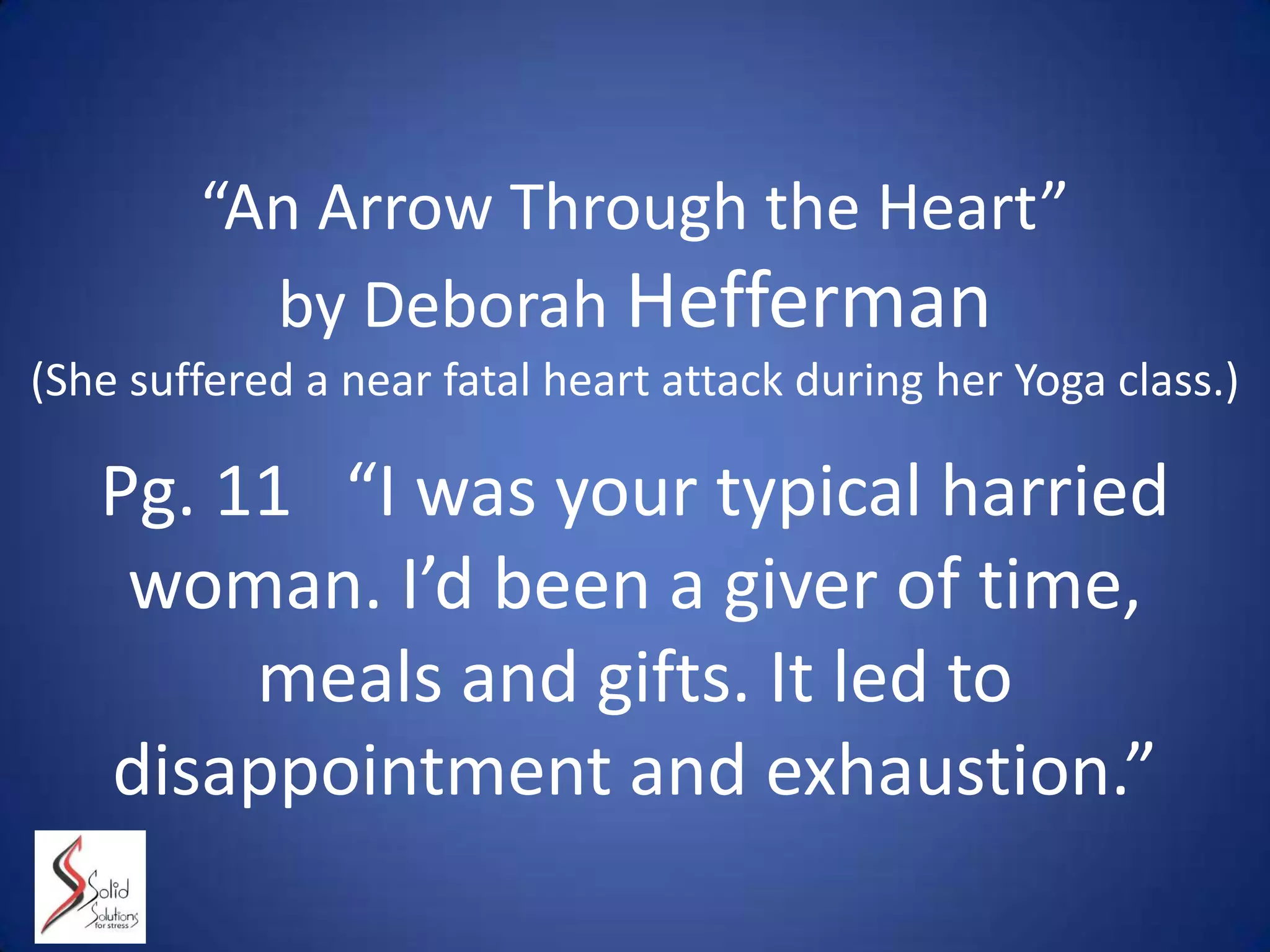 “An Arrow Through the Heart”
by Deborah Hefferman
(She suffered a near fatal heart attack during her Yoga class.)
Pg. 11 “I was your typical harried
woman. I’d been a giver of time,
meals and gifts. It led to
disappointment and exhaustion.”
 