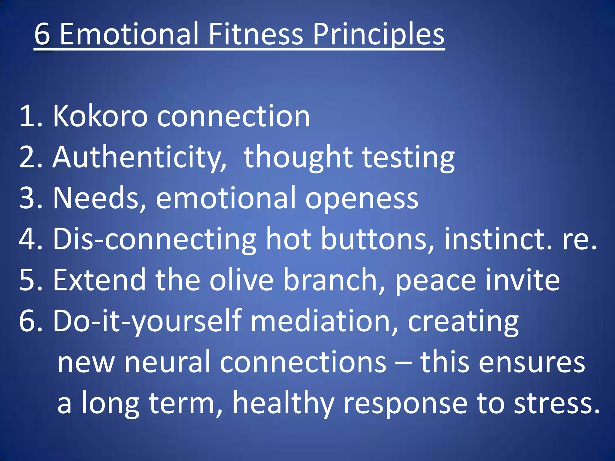 6 Emotional Fitness Principles
1. Kokoro connection
2. Authenticity, thought testing
3. Needs, emotional openess
4. Dis-connecting hot buttons, instinct. re.
5. Extend the olive branch, peace invite
6. Do-it-yourself mediation, creating
new neural connections – this ensures
a long term, healthy response to stress.
 