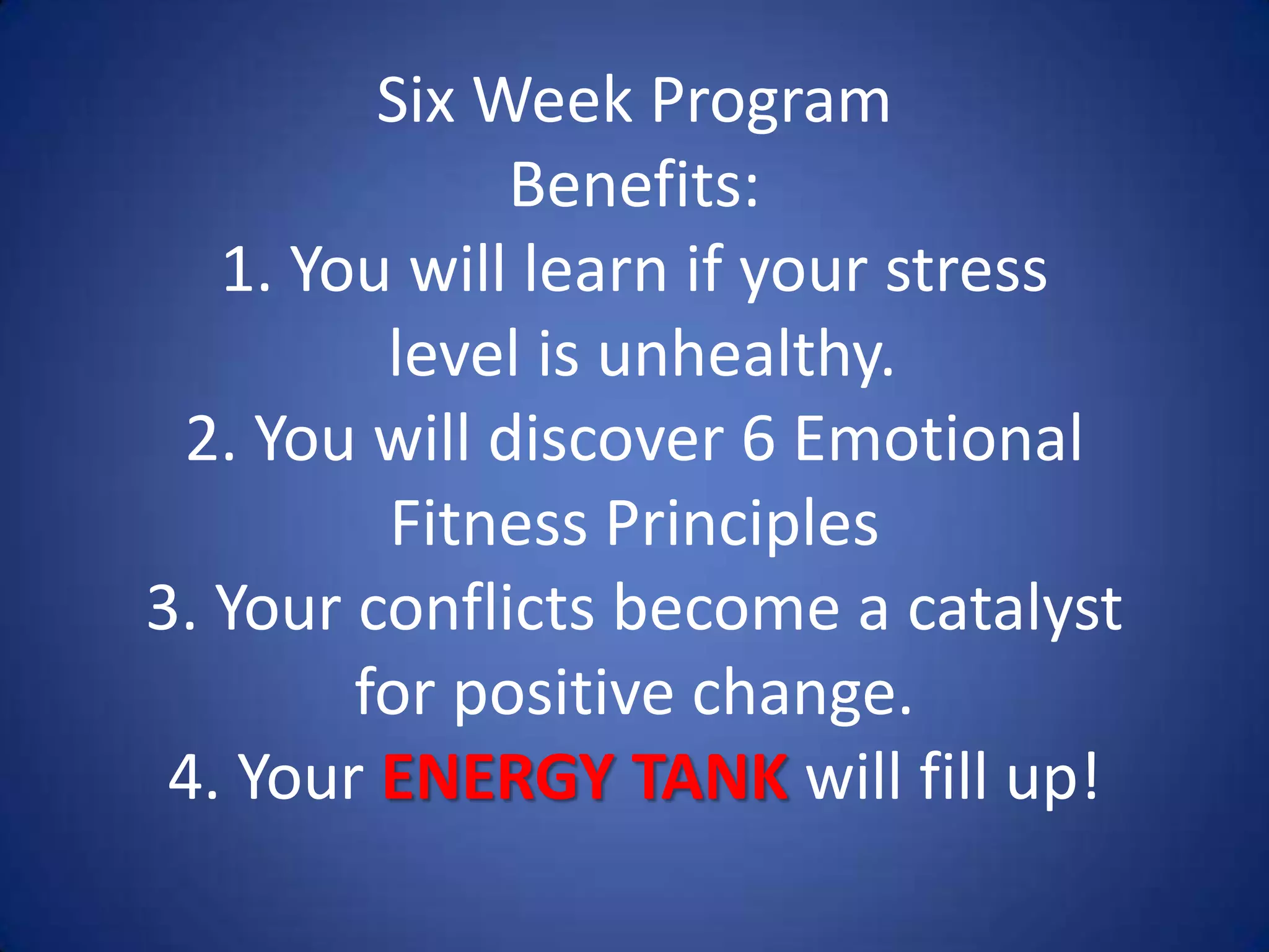Six Week Program
Benefits:
1. You will learn if your stress
level is unhealthy.
2. You will discover 6 Emotional
Fitness Principles
3. Your conflicts become a catalyst
for positive change.
4. Your ENERGY TANK will fill up!
 
