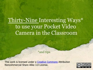 Thirty-Nine Interesting Ways*
     to use your Pocket Video
     Camera in the Classroom


                             *and tips


This work is licensed under a Creative Commons Attribution
Noncommercial Share Alike 3.0 License.
 