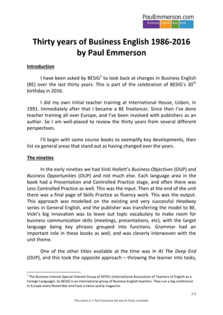 1/5
This article is © Paul Emmerson but may be freely circulated.
Thirty years of Business English 1986-2016
by Paul Emmerson
Introduction
I have been asked by BESIG1
to look back at changes in Business English
(BE) over the last thirty years. This is part of the celebration of BESIG’s 30th
birthday in 2016.
I did my own initial teacher training at International House, Lisbon, in
1991. Immediately after that I became a BE freelancer. Since then I’ve done
teacher training all over Europe, and I’ve been involved with publishers as an
author. So I am well-placed to review the thirty years from several different
perspectives.
I’ll begin with some course books to exemplify key developments, then
list six general areas that stand out as having changed over the years.
The nineties
In the early nineties we had Vicki Hollett’s Business Objectives (OUP) and
Business Opportunities (OUP) and not much else. Each language area in the
book had a Presentation and Controlled Practice stage, and often there was
Less Controlled Practice as well. This was the input. Then at the end of the unit
there was a final page of Skills Practice as fluency work. This was the output.
This approach was modelled on the existing and very successful Headway
series in General English, and the publisher was transferring the model to BE.
Vicki’s big innovation was to leave out topic vocabulary to make room for
business communication skills (meetings, presentations, etc), with the target
language being key phrases grouped into functions. Grammar had an
important role in these books as well, and was cleverly interwoven with the
unit theme.
One of the other titles available at the time was In At The Deep End
(OUP), and this took the opposite approach – throwing the learner into tasks,
1
The Business Interest Special Interest Group of IATEFL (International Association of Teachers of English as a
Foreign Language). So BESIG is an international group of Business English teachers. They run a big conference
in Europe every November and have a twice-yearly magazine.
 
