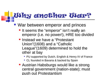 Why another War? 
 War between emperor and princes 
 It seems the “emperor” isn’t really an 
emperor (i.e. no power!), HRE too divided 
 Instead we have a “Protestant 
Union”(1608) and a “Catholic 
League”(1609) determined to hold the 
other at bay 
 PU supported by Dutch, English & Henry IV of France 
 CL founded in Bavaria & backed by Spain 
 Austrian Habsburgs would like a strong 
central government (nation-state); must 
push out Protestantism 
 