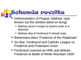 Bohemia revolts 
 Defenestration of Prague: Mathias’ reps 
thrown out the window (land on dung) 
 Mathias send in troops to restore order & is 
deposed 
 Mathias dies & Ferdinand II should reign 
 Bohemians elect “Frederick of the Palatinate” 
 So War: Ferdinand and Catholic League vs. 
Frederick and Protestant Union 
 Ferdinand crowned as HRE and defeats 
Frederick at Battle of White Mountain 1620 
 