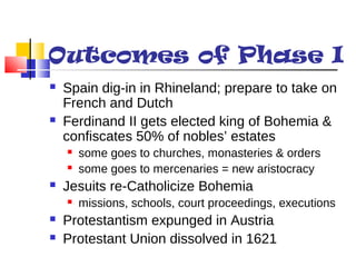 Outcomes of Phase I 
 Spain dig-in in Rhineland; prepare to take on 
French and Dutch 
 Ferdinand II gets elected king of Bohemia & 
confiscates 50% of nobles’ estates 
 some goes to churches, monasteries & orders 
 some goes to mercenaries = new aristocracy 
 Jesuits re-Catholicize Bohemia 
 missions, schools, court proceedings, executions 
 Protestantism expunged in Austria 
 Protestant Union dissolved in 1621 
 