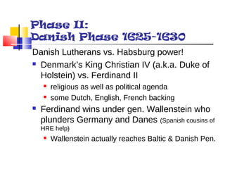 Phase II: 
Danish Phase 1625-1630 
Danish Lutherans vs. Habsburg power! 
 Denmark’s King Christian IV (a.k.a. Duke of 
Holstein) vs. Ferdinand II 
 religious as well as political agenda 
 some Dutch, English, French backing 
 Ferdinand wins under gen. Wallenstein who 
plunders Germany and Danes (Spanish cousins of 
HRE help) 
 Wallenstein actually reaches Baltic & Danish Pen. 
 