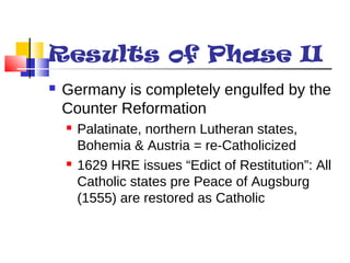 Results of Phase II 
 Germany is completely engulfed by the 
Counter Reformation 
 Palatinate, northern Lutheran states, 
Bohemia & Austria = re-Catholicized 
 1629 HRE issues “Edict of Restitution”: All 
Catholic states pre Peace of Augsburg 
(1555) are restored as Catholic 
 