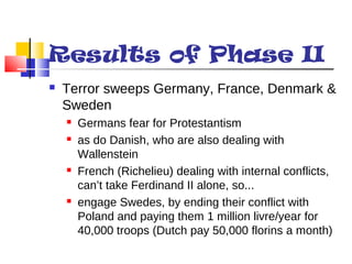 Results of Phase II 
 Terror sweeps Germany, France, Denmark & 
Sweden 
 Germans fear for Protestantism 
 as do Danish, who are also dealing with 
Wallenstein 
 French (Richelieu) dealing with internal conflicts, 
can’t take Ferdinand II alone, so... 
 engage Swedes, by ending their conflict with 
Poland and paying them 1 million livre/year for 
40,000 troops (Dutch pay 50,000 florins a month) 
 